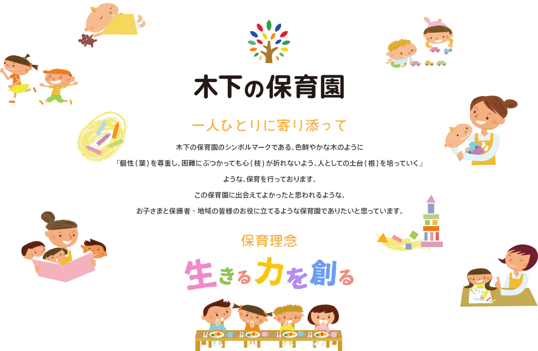 木下の保育園|一人ひとりに寄り添って:木下の保育園はその子の個性を大切に、のびのびと豊かに人としての土台を育めるような場所です。この保育園に出会えてよかったと思われるような園児・保護者・地域のみなさまのお役にたてる保育園を目指しています。保育理念:生きる力を創る
