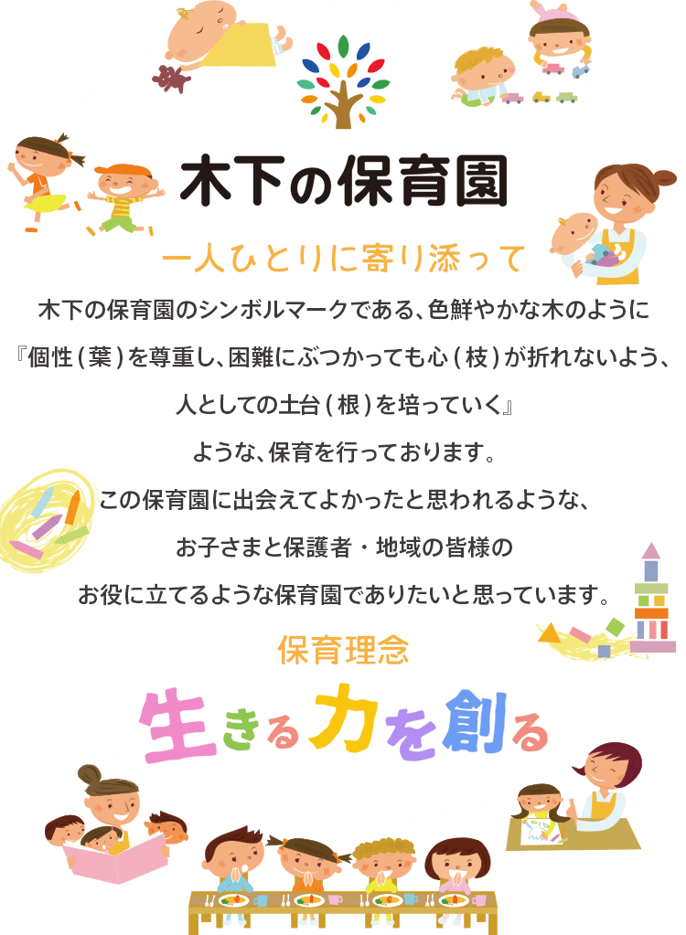 木下の保育園|一人ひとりに寄り添って:木下の保育園はその子の個性を大切に、のびのびと豊かに人としての土台を育めるような場所です。この保育園に出会えてよかったと思われるような園児・保護者・地域のみなさまのお役にたてる保育園を目指しています。保育理念:生きる力を創る