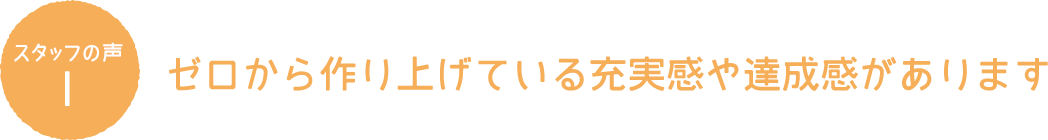 スタッフの声1 ゼロから作り上げている充実感や達成感があります